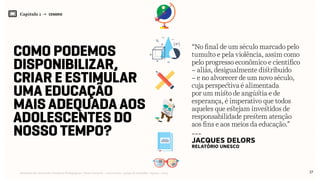 Capítulo 1 → CENÁRIO
17Relatório de Currículo e Práticas Pedagógicas | Desk research + entrevistas + grupo de trabalho | Agosto / 2015
Como podemos
disponibilizar,
criar e estimular
uma educação
mais adequada aos
adolescentes do
nosso tempo? ---
Jacques Delors
relatório Unesco
“No final de um século marcado pelo
tumulto e pela violência, assim como
pelo progresso econômico e científico
– aliás, desigualmente distribuído
– e no alvorecer de um novo século,
cuja perspectiva é alimentada
por um misto de angústia e de
esperança, é imperativo que todos
aqueles que estejam investidos de
responsabilidade prestem atenção
aos fins e aos meios da educação.”
 