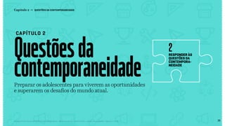 28Relatório de Currículo e Práticas Pedagógicas | Desk research + entrevistas + grupo de trabalho | Agosto / 2015
Questõesda
contemporaneidade
CAPÍTULO 2
Capítulo 2 → QUESTÕES DA CONTEMPORANEIDADE
responder às
questões da
contempora-
neidade
2
Preparar os adolescentes para viverem as oportunidades
e superarem os desafios do mundo atual.
pag28
<< VOLTAR PARA O ÍNDICE
 
