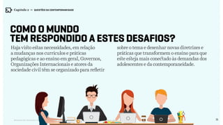 31Relatório de Currículo e Práticas Pedagógicas | Desk research + entrevistas + grupo de trabalho | Agosto / 2015
Como o mundo
tem respondido a estes desafios?
Haja visto estas necessidades, em relação
a mudanças nos currículos e práticas
pedagógicas e ao ensino em geral, Governos,
Organizações Internacionais e atores da
sociedade civil têm se organizado para refletir
sobre o tema e desenhar novas diretrizes e
práticas que transformem o ensino para que
este esteja mais conectado às demandas dos
adolescentes e da contemporaneidade.
Capítulo 2 → QUESTÕES DA CONTEMPORANEIDADE
 