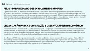 36Relatório de Currículo e Práticas Pedagógicas | Desk research + entrevistas + grupo de trabalho | Agosto / 2015
O primeiro Relatório do Desenvolvimento Humano (RDH) do Penud, reconhecido pelas Nações Unidas como importante
ferramenta para aumentar a conscientização sobre o desenvolvimento humano em todo o mundo, lançado em 1990 teve como
objetivo colocar as pessoas no centro do processo de desenvolvimento em termos de debate econômico, social, político e jurídico.
O relatório é apontado como primeiro passo a inspirar o conceito de Educação para o Século 21, uma vez que aponta a educação
como oportunidade central, mesmo em países subdesenvolvidos, para todos tipo de desenvolvimento.
Mais recentemente a mobilização da OCDE (Organização para a Cooperação e Desenvolvimento Econômico) tem influenciado
diversos cenários. A Organização, que desenvolve a mais abrangente avaliação de educação entre países (o PISA) e que conta
com a participação de 34 nações para promover políticas públicas que visem o desenvolvimento econômico e social em termos
globais, lançou uma estratégia para estudar as habilidades necessárias para o Século 21.
Os esforços da OCDE convergem com os padrões adotados nos Estados Unidos (com envolvimento do grupo Partnership for
21st Century Skills), que sugere que as habilidades e competências para o 21 sigam o seguinte arco-íris, que conecta em sua
proposição a forma como as novas gerações aprendem e os apontamentos científicos em relação a aprendizagem e as forças que
se impõem devido a tecnologia e aos novos modos de produção capitalistas.
PNUD - Paradigma do Desenvolvimento Humano
Organização para a Cooperação e Desenvolvimento Econômico
Capítulo 2 → QUESTÕES DA CONTEMPORANEIDADE
 