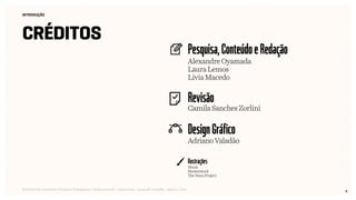 4
Pesquisa,ConteúdoeRedação
Revisão
DesignGráfico
Ilustrações
INTRODUÇÃO
créditos
Relatório de Currículo e Práticas Pedagógicas | Desk research + entrevistas + grupo de trabalho | Agosto / 2015
Alexandre Oyamada
Laura Lemos
Lívia Macedo
Camila Sanches Zorlini
Adriano Valadão
iStock
Shutterstock
The Noun Project
 