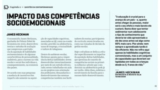 42Relatório de Currículo e Práticas Pedagógicas | Desk research + entrevistas + grupo de trabalho | Agosto / 2015
Impacto das competências
socioemocionais
James Heckman
“A educação é crucial para o
avanço de um país - e, quanto
antes chegar às pessoas, maior
será o seu efeito e mais barato ela
custará. Basta dizer que tentar
sedimentar num adolescente
o tipo de conhecimento que
deveria ter sido apresentado a
ele dez anos antes sai algo como
60% mais caro. Pior ainda: nem
sempre o aprendizado tardio é
tão eficiente. Não me refiro aqui
apenas às habilidades cognitivas
convencionais, mas a um conjunto
de capacidades que deveriam ser
lapidadas em todas as crianças
desde os 3, 4 anos de vida.”
---
James Heckman
entrevista à revista Veja
10/06/2009
O economista James Heckman,
ganhador do Prêmio Nobel de
Economia em 2000, desenvolveu
teorias e métodos de avaliação
que comprovam a pertinên-
cia da aquisição de habilidades
socioemocionais e de algumas
características de personalidade,
maleáveis, para o sucesso na vida
escolar e social dos indivíduos e,
consequentemente, na economia
dos países.
De acordo com suas pesquisas
a ausência de incentivos têm
impacto não somente na aquisi-
ção de capacidades cognitivas,
associadas ao QI, como na evasão
escolar, gravidez na adolescência,
taxas de emprego, criminalidade
e índices de tabagismo.
Dentro do ambiente escolar,
Heckman aponta para a impor-
tância destas habilidades: serem
desenvolvidas intencionalmente
por meio do um método estrutu-
rado; serem trabalhadas em aula
ou em projetos com orientação
dos professores; demandarem o
desenvolvimento das mesmas
competências também nos facili-
tadores do ensino; participarem
do currículo; serem levadas em
conta nas tomadas de decisão da
gestão escolar.
Hoje o estudioso se dedica a estu-
dar especificamente os impactos
da aquisição destas habilidades,
que aproxima do conceito de
competências sociais na primei-
ra infância e admite que o seu
domínio na adolescência pode já
ser tardio. Além disso, enfatiza o
envolvimento da família para o
sucesso deste desenvolvimento.
Capítulo 2 → QUESTÕES DA CONTEMPORANEIDADE
 