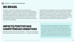 44Relatório de Currículo e Práticas Pedagógicas | Desk research + entrevistas + grupo de trabalho | Agosto / 2015
No Brasil
IMPACTO POSITIVO NAS
COMPETÊNCIAS COGNITIVAS
No Brasil as iniciativas de pesquisar os impactos das
socioemocionais na economia e na educação também estão se
multiplicando. O professor Daniel D. Santos da da FEA-USP em
seu artigo “A importância socioeconômica das características
da personalidade”, fala que o diferencial de um indivíduo com
estas competências bem desenvolvidas é sentido no mercado
de trabalho com efeitos na forma de maiores salários e menores
períodos de desemprego.
Desenvolvimento de Conscienciosidade = 3 meses em matemática
Desenvolvimento de abertura para o novo = 4 meses em português
O Instituto Ayrton Senna por sua vez, com ajuda do órgão do
órgão de inovação da OCDE, têm realizado no Rio de Janeiro
pesquisas para avaliar os impactos do desenvolvimento de
competências socioemocionais e tem verificado que podem
alavancar o aprendizado em competências cognitivas, assim
a apreensão de uma habilidade socioemocional implica num
ganho temporal no estudo de disciplinas cognitivas.
Embora cresçam pesquisas realizadas por instituições privadas sobre a efe-
tividade do desenvolvimento de habilidades e competências socioemocio-
nais, há críticas da comunidade científica especializada, representada por
Associações Nacionais como ANPEd, ANFOPE, FORUMDIR, ABdC e ANPAE
que ponderam a fragilidade dos métodos científicos utilizados para medir sua
capacidade de impacto, bem como os elos que estes estudos sugerem entre
habilidade socioemocional adquirida e impacto alcançado. Também é aponta-
do o risco de tais estudos obscurecerem o impacto de fatores socias como cor,
gênero, raça, ambiente familiar no desenvolvimento escolar dos estudantes.
Capítulo 2 → QUESTÕES DA CONTEMPORANEIDADE
 