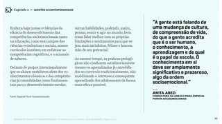 45Relatório de Currículo e Práticas Pedagógicas | Desk research + entrevistas + grupo de trabalho | Agosto / 2015
“A gente está falando de
uma mudança de cultura,
de compreensão de vida,
do que a gente acredita
que é o ser humano,
o conhecimento, a
aprendizagem e de qual
é o papel da escola. O
conhecimento em si
deve ser amplamente
significativo e prazeroso,
algo da ordem
socioemocional.”
---
Anita Abed
consultora da Unesco para Especial
Porvir Socioemocionais
Embora haja tantas evidencias da
eficácia do desenvolvimento das
competências socioemocionais tanto
na educação, como nos campos das
ciências econômicas e sociais, nossos
currículos insistem em enfatizar as
competências cognitivas, e o acúmulo
de saberes.
Deixam de propor intencionalmente
que os alunos mobilizem além dos co-
nhecimentos clássicos e das competên-
cias já consolidadas como fundamen-
tais para o desenvolvimento escolar,
outras habilidades, podendo, assim,
pensar, sentir e agir no mundo; bem
como lidar melhor com as próprias
limitações e sentimentos para que se-
jam mais satisfeitos, felizes e lancem
mão de seu potencial.
Ao mesmo tempo, as práticas pedagó-
gicas não conduzem satisfatoriamente
mesmo os aprendizados já consolida-
dos no currículo tradicionalmente, não
mobilizando o interesse e consequente
aprendizado dos adolescentes da forma
mais eficaz possível.
Fonte: Especial Porvir Socioemocionais
Capítulo 2 → QUESTÕES DA CONTEMPORANEIDADE
 