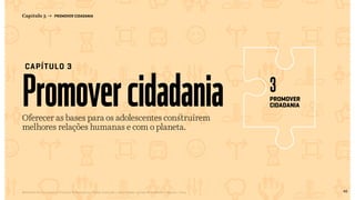 46Relatório de Currículo e Práticas Pedagógicas | Desk research + entrevistas + grupo de trabalho | Agosto / 2015
Promovercidadania
CAPÍTULO 3
Capítulo 3 → PROMOVER CIDADANIA
Oferecer as bases para os adolescentes construírem
melhores relações humanas e com o planeta.
promover
cidadania
3
pag46
<< VOLTAR PARA O ÍNDICE
 