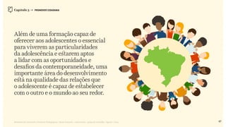 Relatório de Currículo e Práticas Pedagógicas | Desk research + entrevistas + grupo de trabalho | Agosto / 2015
Além de uma formação capaz de
oferecer aos adolescentes o essencial
para viverem as particularidades
da adolescência e estarem aptos
a lidar com as oportunidades e
desafios da contemporaneidade, uma
importante área do desenvolvimento
está na qualidade das relações que
o adolescente é capaz de estabelecer
com o outro e o mundo ao seu redor.
Capítulo 3 → PROMOVER CIDADANIA
47
 