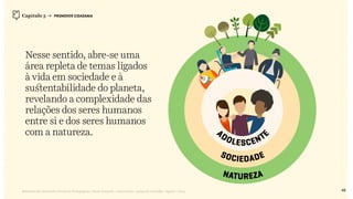 Relatório de Currículo e Práticas Pedagógicas | Desk research + entrevistas + grupo de trabalho | Agosto / 2015
Nesse sentido, abre-se uma
área repleta de temas ligados
à vida em sociedade e à
sustentabilidade do planeta,
revelando a complexidade das
relações dos seres humanos
entre si e dos seres humanos
com a natureza.
Capítulo 3 → PROMOVER CIDADANIA
48
 
