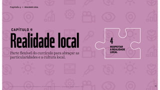 51Relatório de Currículo e Práticas Pedagógicas | Desk research + entrevistas + grupo de trabalho | Agosto / 2015
Realidadelocal
CAPÍTULO 4
Capítulo 4 → REALIDADE LOCAL
respeitar
a realidade
local
4
Parte flexível do currículo para abraçar as
particularidades e a cultura local.
pag51
<< VOLTAR PARA O ÍNDICE
 