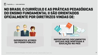 57Relatório de Currículo e Práticas Pedagógicas | Desk research + entrevistas + grupo de trabalho | Agosto / 2015
Capítulo 5 → LEIS E DIRETRIZES
No Brasil o Currículo e as Práticas Pedagógicas
do Ensino Fundamental II são orientados
oficialmente por diretrizes vindas de:
diferentes atores
do poder público
importantes documentos
oficiais que norteiam a
educação no país
 
