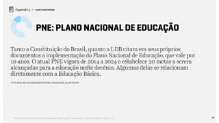 64Relatório de Currículo e Práticas Pedagógicas | Desk research + entrevistas + grupo de trabalho | Agosto / 2015
Capítulo 5 → LEIS E DIRETRIZES
PNE: Plano Nacional de Educação
Tanto a Constituição do Brasil, quanto a LDB citam em seus próprios
documentos a implementação do Plano Nacional de Educação, que vale por
10 anos. O atual PNE vigora de 2014 a 2024 e estabelece 20 metas a serem
alcançadas para a educação neste decênio. Algumas delas se relacionam
diretamente com a Educação Básica.
http://pne.mec.gov.br/images/pdf/pne_conhecendo_20_metas.pdf
 