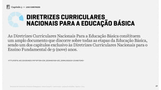 69Relatório de Currículo e Práticas Pedagógicas | Desk research + entrevistas + grupo de trabalho | Agosto / 2015
Capítulo 5 → LEIS E DIRETRIZES
Diretrizes Curriculares
Nacionais Para a Educação Básica
As Diretrizes Curriculares Nacionais Para a Educação Básica constituem
um amplo documento que discorre sobre todas as etapas da Educação Básica,
sendo um dos capítulos exclusivo às Diretrizes Curriculares Nacionais para o
Ensino Fundamental de 9 (nove) anos.
http://portal.mec.gov.br/index.php?option=com_docman&task=doc_download&gid=15548&Itemid=
 