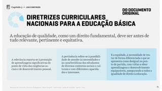 71Relatório de Currículo e Práticas Pedagógicas | Desk research + entrevistas + grupo de trabalho | Agosto / 2015
Capítulo 5 → LEIS E DIRETRIZES
Diretrizes Curriculares
Nacionais Para a Educação Básica
DO DOCUMENTO
ORIGINAL
A educação de qualidade, como um direito fundamental, deve ser antes de
tudo relevante, pertinente e equitativa.
A relevância reporta-se à promoção
de aprendizagens significativas do
ponto de vista das exigências so-
ciais e de desenvolvimento pessoal.
A pertinência refere-se à possibili-
dade de atender às necessidades e
às características dos estudantes
de diversos contextos sociais e cul-
turais e com diferentes capacida-
des e interesses.
E a equidade, à necessidade de tra-
tar de forma diferenciada o que se
apresenta como desigual no pon-
to de partida, com vistas a obter
aprendizagens e desenvolvimento
equiparáveis, assegurando a todos a
igualdade de direito à educação.
 