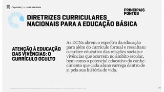 74Relatório de Currículo e Práticas Pedagógicas | Desk research + entrevistas + grupo de trabalho | Agosto / 2015
Capítulo 5 → LEIS E DIRETRIZES
Diretrizes Curriculares
Nacionais Para a Educação Básica
principais
pontos
ATENÇÃO À EDUCAÇÃO
DAS VIVÊNCIAS: O
CURRÍCULO OCULTO
As DCNs abrem o espectro da educação
para além do currículo formal e ressaltam
o caráter educativo das relações sociais e
vivências que ocorrem no âmbito escolar,
bem como o potencial educativo do conhe-
cimento que cada aluno carrega dentro de
si pela sua história de vida.
 
