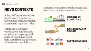 Relatório de Currículo e Práticas Pedagógicas | Desk research + entrevistas + grupo de trabalho | Agosto / 2015
Capítulo 1 → CENÁRIO
NOVO CONTEXTO
AEradoConhecimentonos
impõenovosdesafiosea
tecnologia digital,disruptiva,
aponta para oquetemvalor.
Estamosglobalmente
conectadoseainformação
estádisponívelparagrande
parte dapopulaçãoglobal,
bemcomoparaboapartedos
adolescentesbrasileiros.
Aomesmotempo,temosdesafios severos que
demandampensamentocomplexo, como:
super consumo
mudanças
climáticas
desigualdades
sociais
$
8
 