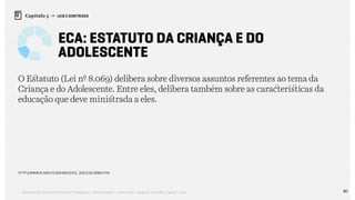 80Relatório de Currículo e Práticas Pedagógicas | Desk research + entrevistas + grupo de trabalho | Agosto / 2015
Capítulo 5 → LEIS E DIRETRIZES
ECA: Estatuto da Criança e do
Adolescente
O Estatuto (Lei nº 8.069) delibera sobre diversos assuntos referentes ao tema da
Criança e do Adolescente. Entre eles, delibera também sobre as características da
educação que deve ministrada a eles.
http://www.planalto.gov.br/ccivil_03/leis/l8069.htm
 
