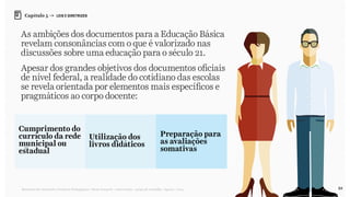 84Relatório de Currículo e Práticas Pedagógicas | Desk research + entrevistas + grupo de trabalho | Agosto / 2015
Capítulo 5 → LEIS E DIRETRIZES
Cumprimento do
currículo da rede
municipal ou
estadual
Preparação para
as avaliações
somativas
Utilização dos
livros didáticos
As ambições dos documentos para a Educação Básica
revelam consonâncias com o que é valorizado nas
discussões sobre uma educação para o século 21.
Apesar dos grandes objetivos dos documentos oficiais
de nível federal, a realidade do cotidiano das escolas
se revela orientada por elementos mais específicos e
pragmáticos ao corpo docente:
 