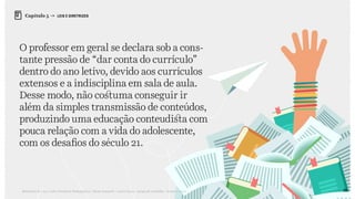 86Relatório de Currículo e Práticas Pedagógicas | Desk research + entrevistas + grupo de trabalho | Agosto / 2015
Capítulo 5 → LEIS E DIRETRIZES
O professor em geral se declara sob a cons-
tante pressão de “dar conta do currículo”
dentro do ano letivo, devido aos currículos
extensos e a indisciplina em sala de aula.
Desse modo, não costuma conseguir ir
além da simples transmissão de conteúdos,
produzindo uma educação conteudista com
pouca relação com a vida do adolescente,
com os desafios do século 21.
 