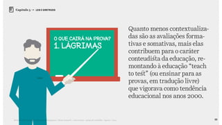 88Relatório de Currículo e Práticas Pedagógicas | Desk research + entrevistas + grupo de trabalho | Agosto / 2015
Capítulo 5 → LEIS E DIRETRIZES
Quanto menos contextualiza-
das são as avaliações forma-
tivas e somativas, mais elas
contribuem para o caráter
conteudista da educação, re-
montando à educação “teach
to test” (ou ensinar para as
provas, em tradução livre)
que vigorava como tendência
educacional nos anos 2000.
 