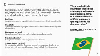 89Relatório de Currículo e Práticas Pedagógicas | Desk research + entrevistas + grupo de trabalho | Agosto / 2015
Capítulo 5 → LEIS E DIRETRIZES
O currículo deve também refletir a busca daquela
nação por superar seus desafios. No Brasil, hoje, os
grandes desafios podem ser atribuídos a:
Equidade
Adaptar as regras às especificidades dos casos para deixá-la mais justa
Qualidade
Apreensão e mobilização prática mínima dos conteúdos de português e
matemática
Contemporaneidade
Conexão com adolescente e aderência aos paradoxos atuais
Conclusão Escolar
Redução da evasão e diminuição do desvio de série
Aprendizagem Integral
Ter uma visão holística do aluno, propondo uma educação não só em
tempo integral, mas considerando a integralidade dos estudantes
“Temos o direito de
reivindicar a igualdade
sempre que a diferença
nos inferioriza. Temos
o direito de reivindicar
a diferença sempre
que a igualdade nos
descaracteriza.”
---
Boaventura Souza Santos
sociólogo português
 