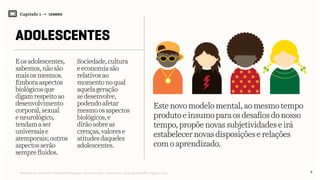 Relatório de Currículo e Práticas Pedagógicas | Desk research + entrevistas + grupo de trabalho | Agosto / 2015
Capítulo 1 → CENÁRIO
ADOLESCENTES
Eosadolescentes,
sabemos,nãosão
maisosmesmos.
Emboraaspectos
biológicos que
digamrespeitoao
desenvolvimento
corporal,sexual
eneurológico,
tendama ser
universais e
atemporais;outros
aspectosserão
semprefluidos.
Sociedade,cultura
eeconomiasão
relativosao
momentonoqual
aquelageração
sedesenvolve,
podendoafetar
mesmoosaspectos
biológicos,e
dirãosobreas
crenças,valorese
atitudesdaqueles
adolescentes.
Estenovomodelomental,aomesmo tempo
produtoeinsumoparaosdesafios do nosso
tempo,propõenovassubjetividades eirá
estabelecernovasdisposiçõeserelações
comoaprendizado.
9
 