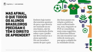 90Relatório de Currículo e Práticas Pedagógicas | Desk research + entrevistas + grupo de trabalho | Agosto / 2015
Capítulo 5 → LEIS E DIRETRIZES
Mas afinal,
o que todos
os alunos
brasileiros
precisam e
têm o direito
de aprender?
Embora haja tantos
documentos apontan-
do para o que deveria
ser ensinado no en-
sino básico, não há
uma orientação direta
sobre o que o profes-
sor deva ensinar ou o
aluno aprender.
Há um reconheci-
mento de que o país
deu bons passos em
relação a políticas
mais uniformizado-
ras, mas, enquanto os
PCN se consolidam
mais como sugestões,
as diretrizes falham
em não encontrar nas
redes de ensino gru-
pos aptos a adaptá-los
às realidades locais.
 