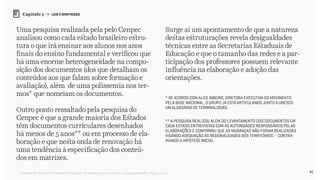 91Relatório de Currículo e Práticas Pedagógicas | Desk research + entrevistas + grupo de trabalho | Agosto / 2015
Capítulo 5 → LEIS E DIRETRIZES
Uma pesquisa realizada pela pelo Cenpec
analisou como cada estado brasileiro estru-
tura o que irá ensinar aos alunos nos anos
finais do ensino fundamental e verificou que
há uma enorme heterogeneidade na compo-
sição dos documentos (dos que detalham os
conteúdos aos que falam sobre formação e
avaliação), além de uma polissemia nos ter-
mos* que nomeiam os documentos.
Outro ponto ressaltado pela pesquisa do
Cenpec é que a grande maioria dos Estados
têm documentos curriculares desenhados
há menos de 5 anos** ou em processo de ela-
boração e que nesta onda de renovação há
uma tendência à especificação dos conteú-
dos em matrizes.
Surge aí um apontamento de que a natureza
destas estruturações revela desigualdades
técnicas entre as Secretarias Estaduais de
Educação e que o tamanho das redes e a par-
ticipação dos professores possuem relevante
influência na elaboração e adoção das
orientações.
* De acordo com Alice Ribeiro, diretora executiva do Movimento
Pela Base Nacional, o grupo já está articulando junto a Unesco
um glossário de terminologias.
** A pesquisa realizou além do levantamento dos documentos em
cada estado entrevistas com as autoridades responsáveis pelas
elaborações e confirmou que as mudanças não foram realizadas
visando adequação às regionalidades dos territórios - contra-
riando a hipótese inicial.
 