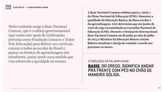 93Relatório de Currículo e Práticas Pedagógicas | Desk research + entrevistas + grupo de trabalho | Agosto / 2015
Capítulo 6 → A BASE NACIONAL COMUM
Neste contexto surge a Base Nacional
Comum, que é o esforço governamental
(que conta com apoio de instituições
privadas como Fundação Lemann e Todos
Pela Educação) para definir um currículo
comum a todas as escolas do Brasil e
pautar os direitos de aprendizagem dos
estudantes, assim sendo uma medida que
visa sobretudo a igualdade no ensino.
A Base Nacional Comum colabora para a meta 7
do Plano Nacional de Educação (PNE): fomentar a
qualidade da Educação Básica, do fluxo escolar e
da aprendizagem. A lei determina que até junho de
2016 ela seja encaminhada ao Conselho Nacional de
Educação (CNE). Durante o Seminário Internacional
Base Nacional Comum em Brasília no mês de julho
de 2015 o Ministro da Educação Renato Janine
Ribeiro sinalizou o desejo de concluir a tarefa nos
próximos 10 meses.
Etimologia da palavra base:
Basis, do grego, significa andar
pra frente com pés no chão de
maneira sólida.
 