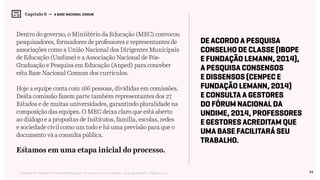 94Relatório de Currículo e Práticas Pedagógicas | Desk research + entrevistas + grupo de trabalho | Agosto / 2015
Capítulo 6 → A BASE NACIONAL COMUM
Dentro do governo, o Ministério da Educação (MEC) convocou
pesquisadores, formadores de professores e representantes de
associações como a União Nacional dos Dirigentes Municipais
de Educação (Undime) e a Associação Nacional de Pós-
Graduação e Pesquisa em Educação (Anped) para conceber
esta Base Nacional Comum dos currículos.
Hoje a equipe conta com 166 pessoas, divididas em comissões.
Desta comissão fazem parte também representantes dos 27
Estados e de muitas universidades, garantindo pluralidade na
composição das equipes. O MEC deixa claro que está aberto
ao diálogo e a propostas de Institutos, família, escolas, redes
e sociedade civil como um todo e há uma previsão para que o
documento vá a consulta pública.
Estamos em uma etapa inicial do processo.
De acordo a Pesquisa
Conselho de Classe (Ibope
e Fundação Lemann, 2014),
a Pesquisa Consensos
e Dissensos (Cenpec e
Fundação Lemann, 2014)
e consulta a gestores
do Fórum Nacional da
Undime, 2014, professores
e gestores acreditam que
uma base facilitará seu
trabalho.
 