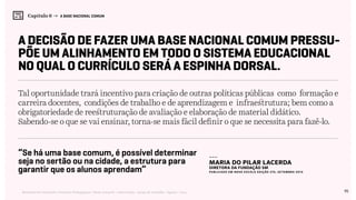 95Relatório de Currículo e Práticas Pedagógicas | Desk research + entrevistas + grupo de trabalho | Agosto / 2015
Capítulo 6 → A BASE NACIONAL COMUM
A decisão de fazer uma Base Nacional Comum pressu-
põe um alinhamento em todo o sistema educacional
no qual o currículo será a espinha dorsal.
Tal oportunidade trará incentivo para criação de outras políticas públicas como formação e
carreira docentes, condições de trabalho e de aprendizagem e infraestrutura; bem como a
obrigatoriedade de reestruturação de avaliação e elaboração de material didático.
Sabendo-se o que se vai ensinar, torna-se mais fácil definir o que se necessita para fazê-lo.
“Se há uma base comum, é possível determinar
seja no sertão ou na cidade, a estrutura para
garantir que os alunos aprendam”
---
Maria do Pilar Lacerda
diretora da Fundação SM
Publicado em NOVA ESCOLA Edição 275, SETEMBRO 2014
 