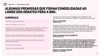 97Relatório de Currículo e Práticas Pedagógicas | Desk research + entrevistas + grupo de trabalho | Agosto / 2015
Capítulo 6 → A BASE NACIONAL COMUM
Algumas premissas que foram consolidadas ao
longo dos debates para a BNC.
currículo: “Um bom currículo tem uma linguagem clara e objetiva, fala
diretamente com o professor e respeita a experiência que ele traz”
“Quando os professores dão contribuição, as chances de
implementação aumentam. Afinal, o documento não está acabado
quando é entregue pela secretaria pela secretaria e o educador não
vai implementar sem realizar nenhuma modificação. Ele reconstrói
o currículo de acordo com sua formação, suas convicções e as
condições oferecidas pela escola.”
“Queremos uma Base Comum que seja base e espaço de abertura:
como fazer isso de forma que incentive a indagação dos jovens?
Como se reintroduzir o prazer do conhecer e introduzir a duvida?
Quando a escola passa a ser um espaço de tédio, alguma coisa
muito errada está acontecendo na educação. Se não insistirmos na
provisoriedade do conhecimento vamos fazer grandes erros.“
---
Paula Louzano
pesquisadora
Respeitará os PCNs recém aprovados
Dialogará com a educação infantil
Deverá levar em conta as iniciativas recentes dos Estados em construir
documentos curriculares
Não determinará toda a grade escolar, deixando espaço para Estados e Municípios
contemplarem suas peculiaridades e, por fim, para que as escolas possam
determinar seus PPP (60% de conteúdos obrigatórios, 40% de conteúdos livres)
Deverá ter linguagem clara e acessível
Será validado pelos professores
Não deverá intervir na metodologia de ensino nem em projetos, atividades e
sequências didáticas desenvolvidos em sala (seguirão a cargo dos educadores)
---
Elba Siqueira de Sá Barreto
professora da USP
---
Renato Janine Ribeiro
Ministro da Educação
 