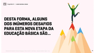 98Relatório de Currículo e Práticas Pedagógicas | Desk research + entrevistas + grupo de trabalho | Agosto / 2015
Capítulo 6 → A BASE NACIONAL COMUM
Desta forma, alguns
dos inúmeros desafios
para esta nova etapa da
educação básica são...
 