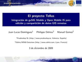 El proyecto Tellus
  Integraci´n de gvSIG Mobile y Open Mobile IS para
            o
      edici´n y compartici´n de datos GIS remotos
           o              o


              ınguez1
Juan Lucas Dom´                 Philippe Delrieu2        Manuel Gomez2

      1 Prodevelop   SL (http://www.prodevelop.es, Valencia, Espa˜a)
                                                                 n
     2 Ubikis/MD69   Solutions (http://www.ubikis.com, Lyon, Francia)


                       3 de diciembre de 2009




                                                                         1 / 19
 
