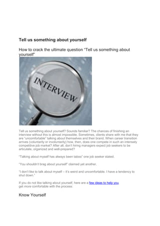 Tell us something about yourself
How to crack the ultimate question “Tell us something about
yourself”
Tell us something about yourself? Sounds familiar? The chances of finishing an
interview without this is almost impossible. Sometimes, clients share with me that they
are “uncomfortable” talking about themselves and their brand. When career transition
arrives (voluntarily or involuntarily) how, then, does one compete in such an intensely
competitive job market? After all, don’t hiring managers expect job seekers to be
articulate, organized and well-prepared?
“Talking about myself has always been taboo” one job seeker stated.
“You shouldn’t brag about yourself” claimed yet another.
“I don’t like to talk about myself – it’s weird and uncomfortable. I have a tendency to
shut down.”
If you do not like talking about yourself, here are a few ideas to help you
get more comfortable with the process:
Know Yourself
 
