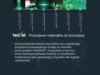 Centrum Telemedycyny Weterynaryjnej
Konsultacje Specjalistyczne
Przesyłanie materiałów do konsultacji
• przez portal internetowy www.tellvet.net z dowolnego
urządzenia posiadającego dostęp do internetu
• przez program KlinikaXP z komputera w lecznicy
• przez darmową aplikację mobilną na smartfonie z
możliwością opisu głosowego przypadku dla wygody
użytkownika
 