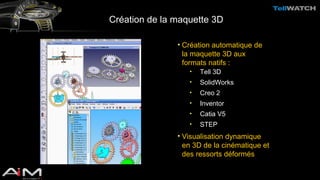 Création de la maquette 3D 
• Création automatique de 
la maquette 3D aux 
formats natifs : 
• Tell 3D 
• SolidWorks 
• Creo 2 
• Inventor 
• Catia V5 
• STEP 
• Visualisation dynamique 
en 3D de la cinématique et 
des ressorts déformés 
 