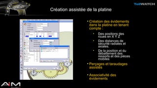 Création assistée de la platine 
• Création des évidements 
dans la platine en tenant 
compte : 
• Des positions des 
roues en X Y Z 
• Des distances de 
sécurité radiales et 
axiales. 
• De la position et du 
débattement des 
ressorts et des pièces 
mobiles 
• Perçages et taraudages 
assistés 
• Associativité des 
évidements 
 