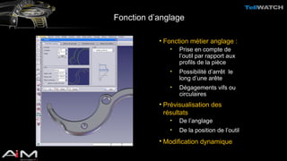 Fonction d’anglage 
• Fonction métier anglage : 
• Prise en compte de 
l’outil par rapport aux 
profils de la pièce 
• Possibilité d’arrêt le 
long d’une arête 
• Dégagements vifs ou 
circulaires 
• Prévisualisation des 
résultats 
• De l’anglage 
• De la position de l’outil 
• Modification dynamique 
 