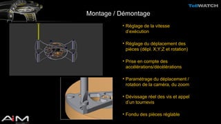 Montage / Démontage 
• Réglage de la vitesse 
d’exécution 
• Réglage du déplacement des 
pièces (dépl. X;Y;Z et rotation) 
• Prise en compte des 
accélérations/décélérations 
• Paramétrage du déplacement / 
rotation de la caméra, du zoom 
• Dévissage réel des vis et appel 
d’un tournevis 
• Fondu des pièces réglable 
 