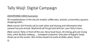 Tally	
  Waijl:	
  Digital	
  Campaign	
  
ADVERTIZING	
  VIDEO	
  (scenario):	
  
All	
  crowded	
  places	
  in	
  the	
  city	
  are	
  emplty:	
  coffee	
  bars,	
  schools,	
  universities,	
  squares,	
  
shopping	
  malls…	
  
(Next	
  scene):	
  Girl	
  Friends	
  call	
  to	
  each	
  other	
  and	
  sharing	
  and	
  information	
  that	
  
caravan	
  has	
  just	
  arrived.	
  Boyfriend	
  call	
  his	
  girl	
  and	
  tells	
  her:	
  your	
  Telly is	
  here…
(Next	
  scene):	
  Party	
  in	
  front	
  of	
  the	
  van,	
  fancy	
  loud	
  music,	
  DJ	
  mixing,	
  girls	
  are	
  truing	
  
clots,	
  artist	
  do	
  their	
  makeup,	
  …	
  (viewport	
  unzooms).	
  Gros plan	
  of	
  big	
  girls	
  head,	
  
shows	
  up	
  on	
  the	
  screen.	
  She	
  invites	
  viewers	
  to	
  come	
  at	
  (date,	
  place,	
  hour).	
  
J
 