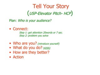 Tell Your Story ( USP-Elevator Pitch- HCP ) Plan:  Who is your audience? Connect:   Step 1: get attention 20words or 7 sec. Step 2: problem you solve Who are you?   (introduce yourself) What do you do?  ( KISS) How are they better?   Action 