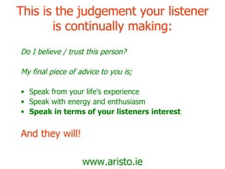 This is the judgement your listener is continually making: Do I believe / trust this person? My final piece of advice to you is; Speak from your life’s experience Speak with energy and enthusiasm Speak in terms of your listeners interest And they will! www.aristo.ie 