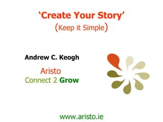 ‘ Create Your Story’ ( Keep it Simple ) www.aristo.ie Andrew C. Keogh Aristo  Connect 2   Grow 