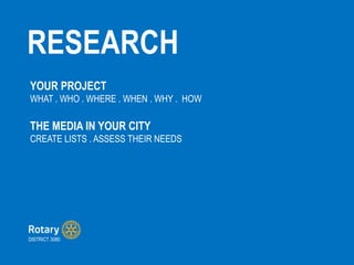RESEARCH
DISTRICT 3080
YOUR PROJECT
WHAT . WHO . WHERE . WHEN . WHY . HOW
THE MEDIA IN YOUR CITY
CREATE LISTS . ASSESS THEIR NEEDS
 