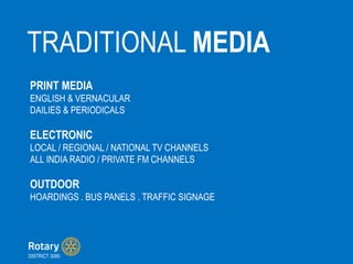 TRADITIONAL MEDIA
DISTRICT 3080
PRINT MEDIA
ENGLISH & VERNACULAR
DAILIES & PERIODICALS
ELECTRONIC
LOCAL / REGIONAL / NATIONAL TV CHANNELS
ALL INDIA RADIO / PRIVATE FM CHANNELS
OUTDOOR
HOARDINGS . BUS PANELS . TRAFFIC SIGNAGE
 