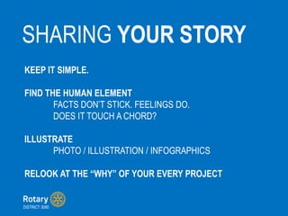 SHARING YOUR STORY
DISTRICT 3080
KEEP IT SIMPLE.
FIND THE HUMAN ELEMENT
FACTS DONT STICK. FEELINGS DO.
DOES IT TOUCH A CHORD?
ILLUSTRATE
PHOTO / ILLUSTRATION / INFOGRAPHICS
RELOOK AT THE WHY OF YOUR EVERY PROJECT
 