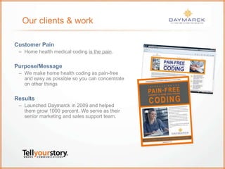 Our clients & work
Customer Pain
– Home health medical coding is the pain.
Purpose/Message
– We make home health coding as pain-free
and easy as possible so you can concentrate
on other things
Results
– Launched Daymarck in 2009 and helped
them grow 1000 percent. We serve as their
senior marketing and sales support team.
 