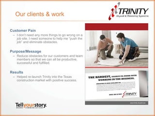 Our clients & work
Customer Pain
– I don’t need any more things to go wrong on a
job site. I need someone to help me “push the
job” and eliminate obstacles.
Purpose/Message
– Reduce obstacles for our customers and team
members so that we can all be productive,
successful and fulfilled.
Results
– Helped re-launch Trinity into the Texas
construction market with positive success.
 