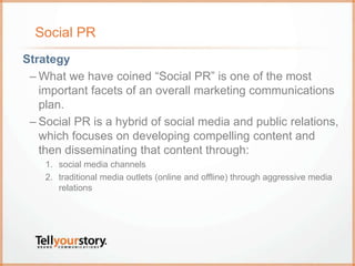 Social PR
Strategy
– What we have coined “Social PR” is one of the most
important facets of an overall marketing communications
plan.
– Social PR is a hybrid of social media and public relations,
which focuses on developing compelling content and
then disseminating that content through:
1. social media channels
2. traditional media outlets (online and offline) through aggressive media
relations
 