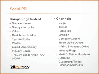 Social PR
• Channels
– Blogs
– Twitter
– Facebook
– LinkedIn
– Company website
– Trade Media Outlets
• Print, Broadcast, Online
– Industry Blogs
– Media’s Twitter, Facebook
Accounts
– Customer’s Twitter,
Facebook Accounts
• Compelling Content
– Success stories
– Surveys and polls
– Videos
– Contributed Articles
– Tips and tricks
– Photos
– Expert Commentary
– Industry Issues
– Thought Leadership / POV
papers
 