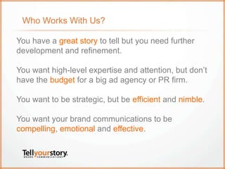 Who Works With Us?
You have a great story to tell but you need further
development and refinement.
You want high-level expertise and attention, but don’t
have the budget for a big ad agency or PR firm.
You want to be strategic, but be efficient and nimble.
You want your brand communications to be
compelling, emotional and effective.
 